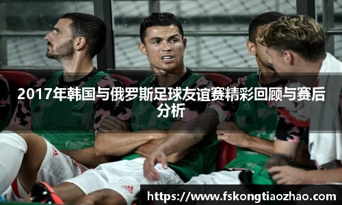 2017年韩国与俄罗斯足球友谊赛精彩回顾与赛后分析