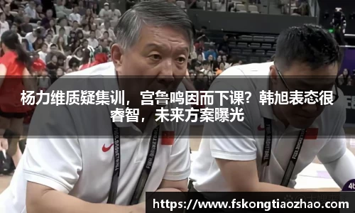 杨力维质疑集训，宫鲁鸣因而下课？韩旭表态很睿智，未来方案曝光
